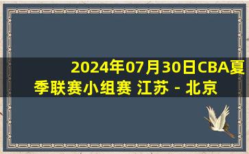 2024年07月30日CBA夏季联赛小组赛 江苏 - 北京 全场录像